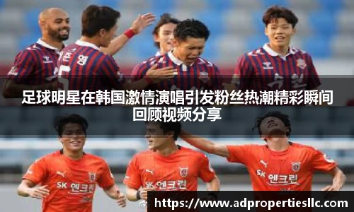 足球明星在韩国激情演唱引发粉丝热潮精彩瞬间回顾视频分享
